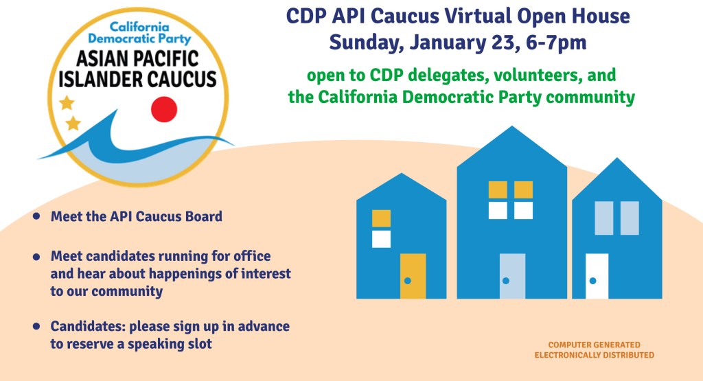 CDP API Caucus virtual open house - Sunday, January 23, 6-7pm  Open to CDP delegates, volunteers, and the California Democratic Party community.  
- Meet the API Caucus Board
- Meet candidates runing for office and hear from happenings of interest to our community.
- Candidates: please sign up in advance to reserve a speaking slot
