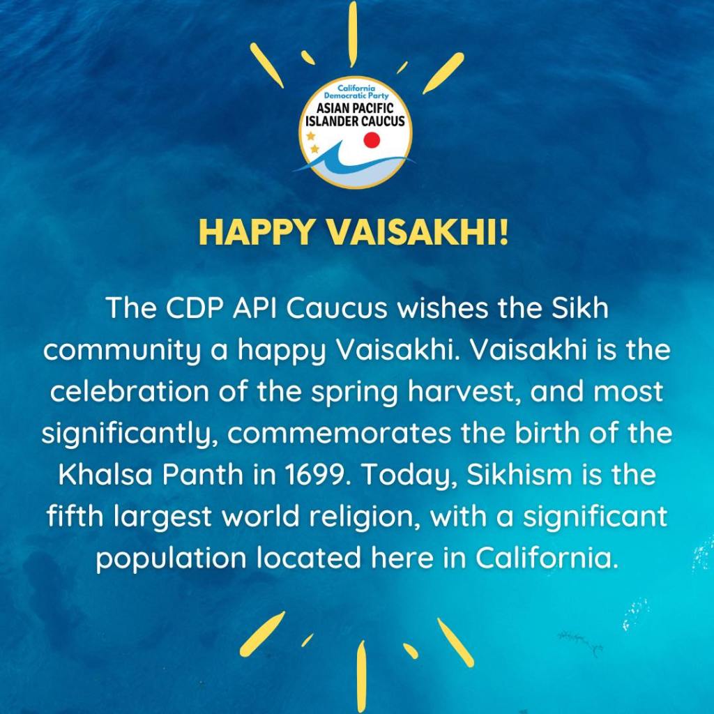 The CDP API Caucus wishes the Sikh community a happy Vaisakhi.  Vaisakhi is the celebration of the spring harvest, and most significantly, commemorates the birth of the Khalsa Panth in 1699.  Today, Sikhism is the fifth largest world religion, with a significant population located here in California.